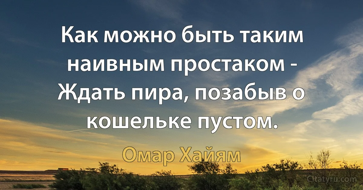 Как можно быть таким наивным простаком -
Ждать пира, позабыв о кошельке пустом. (Омар Хайям)