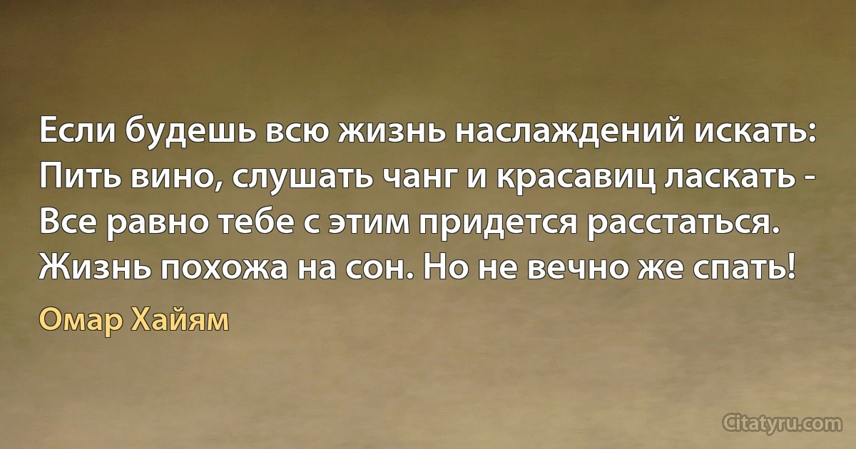 Если будешь всю жизнь наслаждений искать:
Пить вино, слушать чанг и красавиц ласкать -
Все равно тебе с этим придется расстаться.
Жизнь похожа на сон. Но не вечно же спать! (Омар Хайям)