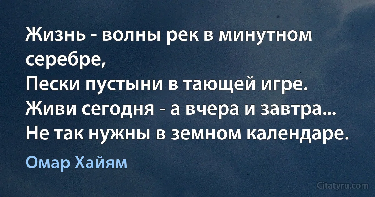 Жизнь - волны рек в минутном серебре,
Пески пустыни в тающей игре.
Живи сегодня - а вчера и завтра...
Не так нужны в земном календаре. (Омар Хайям)