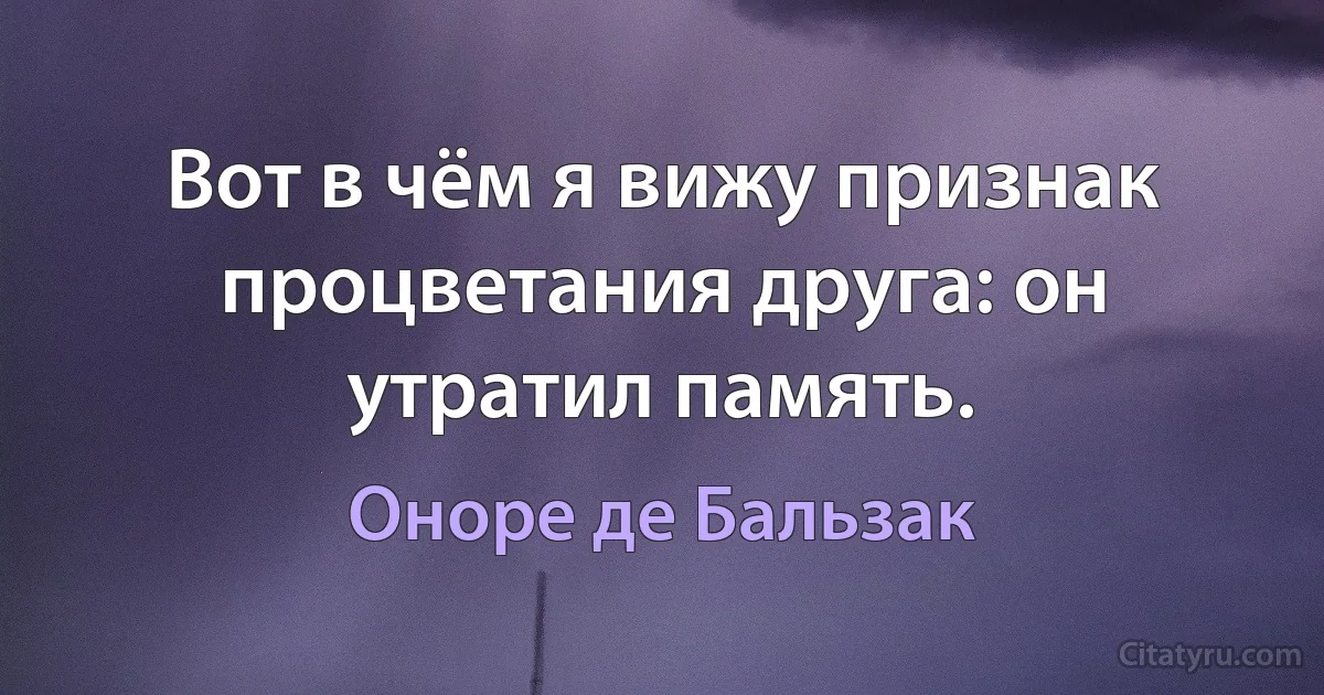 Вот в чём я вижу признак процветания друга: он утратил память. (Оноре де Бальзак)