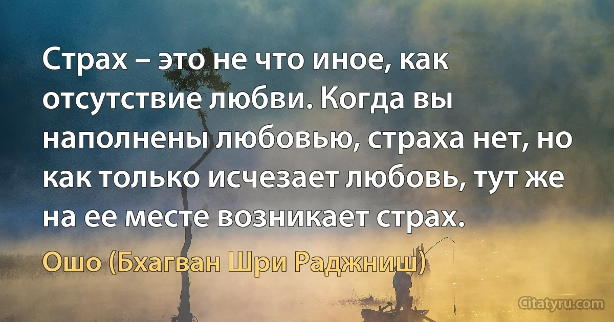 Страх – это не что иное, как отсутствие любви. Когда вы наполнены любовью, страха нет, но как только исчезает любовь, тут же на ее месте возникает страх. (Ошо (Бхагван Шри Раджниш))