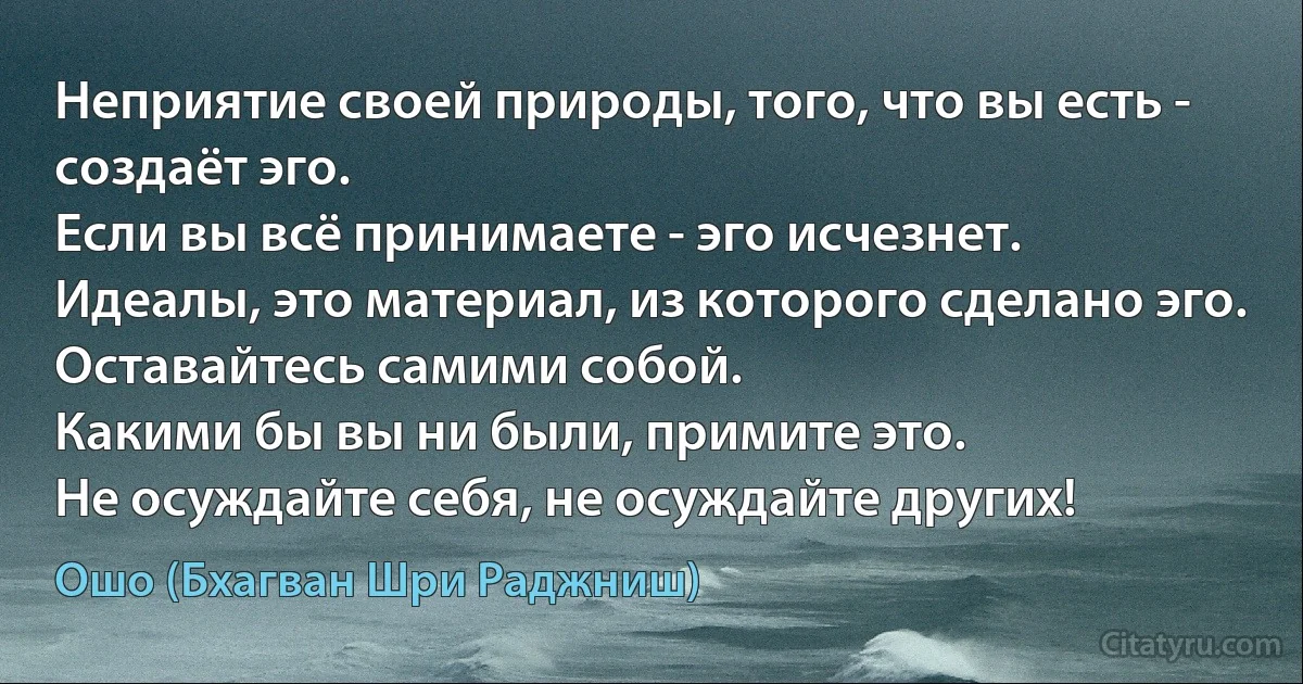 Неприятие своей природы, того, что вы есть - создаёт эго.
Если вы всё принимаете - эго исчезнет.
Идеалы, это материал, из которого сделано эго.
Оставайтесь самими собой.
Какими бы вы ни были, примите это.
Не осуждайте себя, не осуждайте других! (Ошо (Бхагван Шри Раджниш))