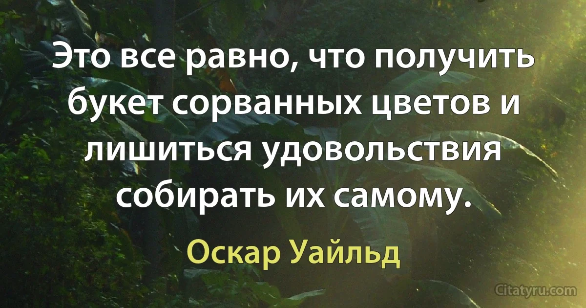 Это все равно, что получить букет сорванных цветов и лишиться удовольствия собирать их самому. (Оскар Уайльд)