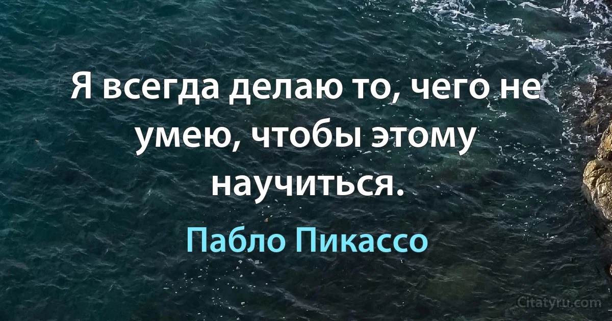 Я всегда делаю то, чего не умею, чтобы этому научиться. (Пабло Пикассо)