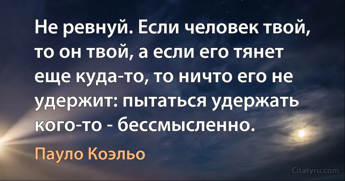 Не ревнуй. Если человек твой, то он твой, а если его тянет еще куда-то, то ничто его не удержит: пытаться удержать кого-то - бессмысленно. (Пауло Коэльо)