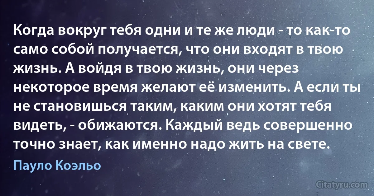 Когда вокруг тебя одни и те же люди - то как-то само собой получается, что они входят в твою жизнь. А войдя в твою жизнь, они через некоторое время желают её изменить. А если ты не становишься таким, каким они хотят тебя видеть, - обижаются. Каждый ведь совершенно точно знает, как именно надо жить на свете. (Пауло Коэльо)