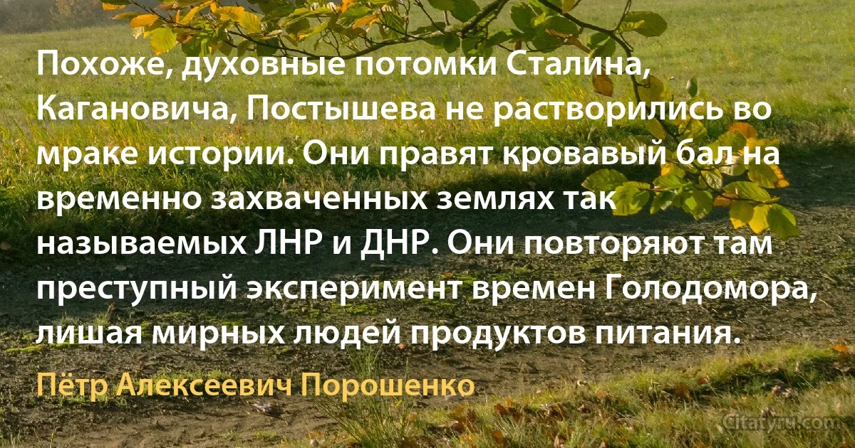 Похоже, духовные потомки Сталина, Кагановича, Постышева не растворились во мраке истории. Они правят кровавый бал на временно захваченных землях так называемых ЛНР и ДНР. Они повторяют там преступный эксперимент времен Голодомора, лишая мирных людей продуктов питания. (Пётр Алексеевич Порошенко)