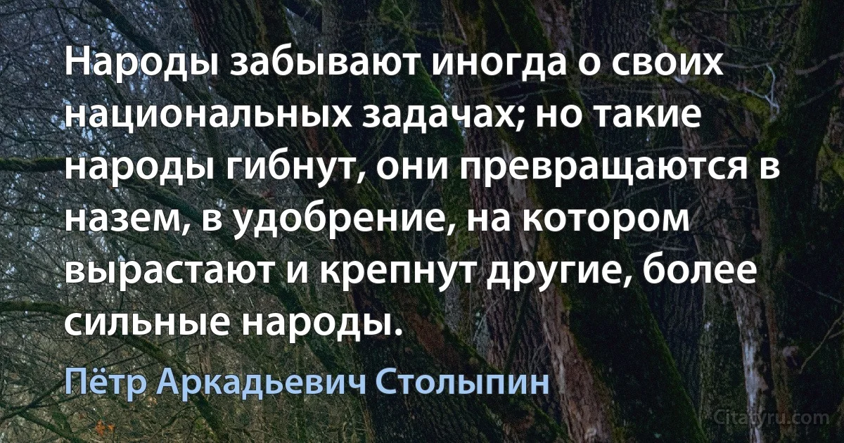 Народы забывают иногда о своих национальных задачах; но такие народы гибнут, они превращаются в назем, в удобрение, на котором вырастают и крепнут другие, более сильные народы. (Пётр Аркадьевич Столыпин)