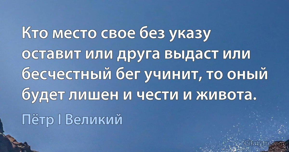 Кто место свое без указу оставит или друга выдаст или бесчестный бег учинит, то оный будет лишен и чести и живота. (Пётр I Великий)