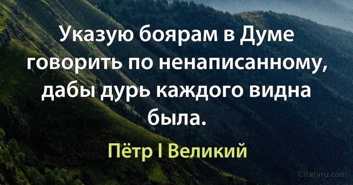 Указую боярам в Думе говорить по ненаписанному, дабы дурь каждого видна была. (Пётр I Великий)