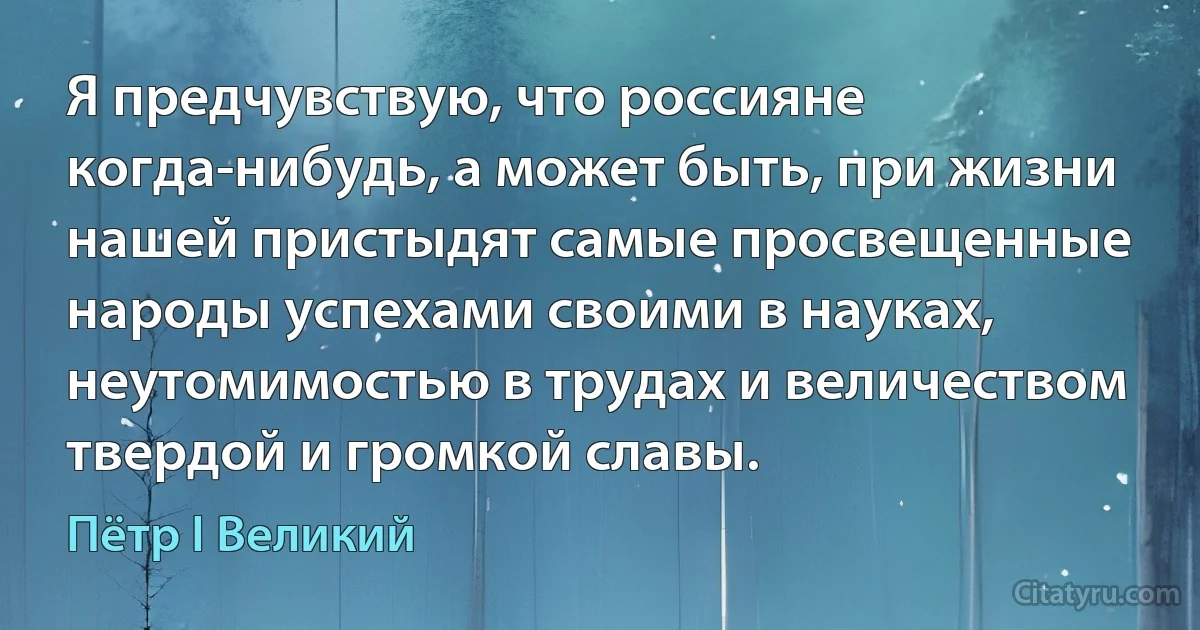 Я предчувствую, что россияне когда-нибудь, а может быть, при жизни нашей пристыдят самые просвещенные народы успехами своими в науках, неутомимостью в трудах и величеством твердой и громкой славы. (Пётр I Великий)