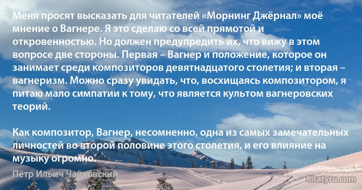 Меня просят высказать для читателей «Морнинг Джёрнал» моё мнение о Вагнере. Я это сделаю со всей прямотой и откровенностью. Но должен предупредить их, что вижу в этом вопросе две стороны. Первая – Вагнер и положение, которое он занимает среди композиторов девятнадцатого столетия; и вторая – вагнеризм. Можно сразу увидать, что, восхищаясь композитором, я питаю мало симпатии к тому, что является культом вагнеровских теорий.

Как композитор, Вагнер, несомненно, одна из самых замечательных личностей во второй половине этого столетия, и его влияние на музыку огромно. (Пётр Ильич Чайковский)