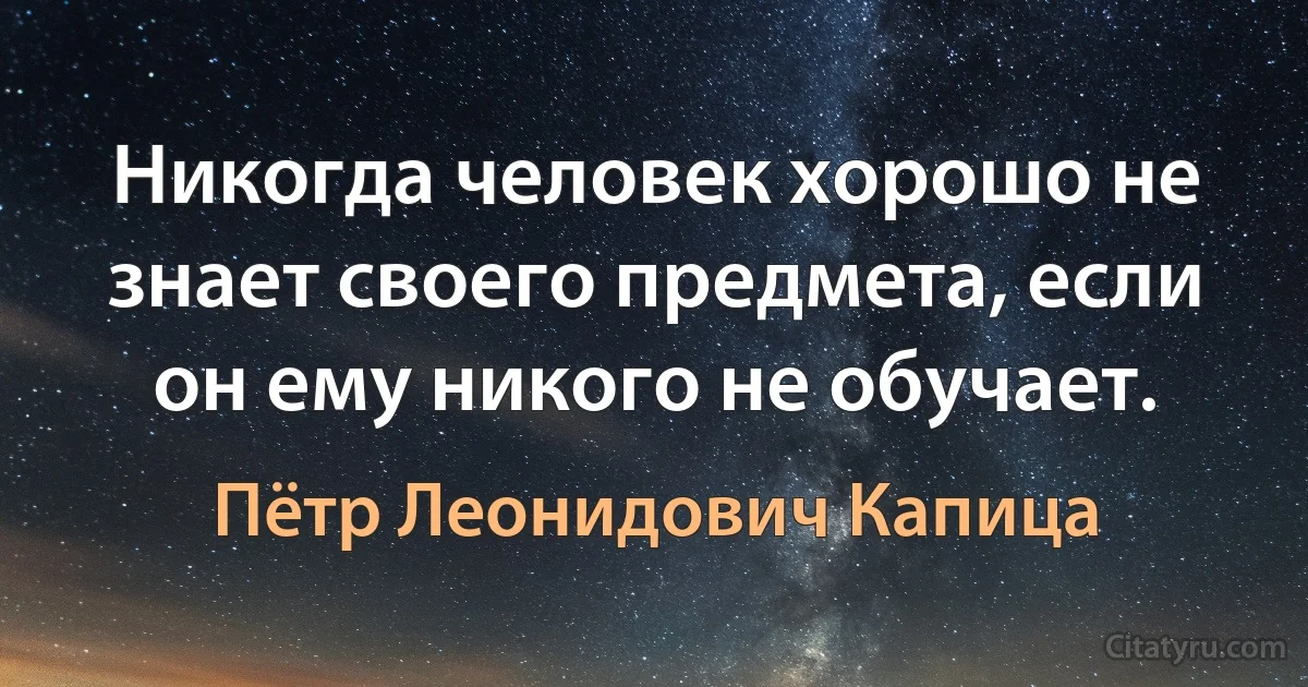 Никогда человек хорошо не знает своего предмета, если он ему никого не обучает. (Пётр Леонидович Капица)