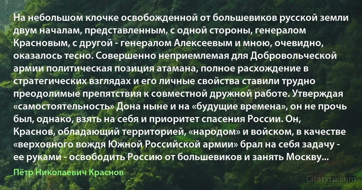 На небольшом клочке освобожденной от большевиков русской земли двум началам, представленным, с одной стороны, генералом Красновым, с другой - генералом Алексеевым и мною, очевидно, оказалось тесно. Совершенно неприемлемая для Добровольческой армии политическая позиция атамана, полное расхождение в стратегических взглядах и его личные свойства ставили трудно преодолимые препятствия к совместной дружной работе. Утверждая «самостоятельность» Дона ныне и на «будущие времена», он не прочь был, однако, взять на себя и приоритет спасения России. Он, Краснов, обладающий территорией, «народом» и войском, в качестве «верховного вождя Южной Российской армии» брал на себя задачу - ее руками - освободить Россию от большевиков и занять Москву... (Пётр Николаевич Краснов)