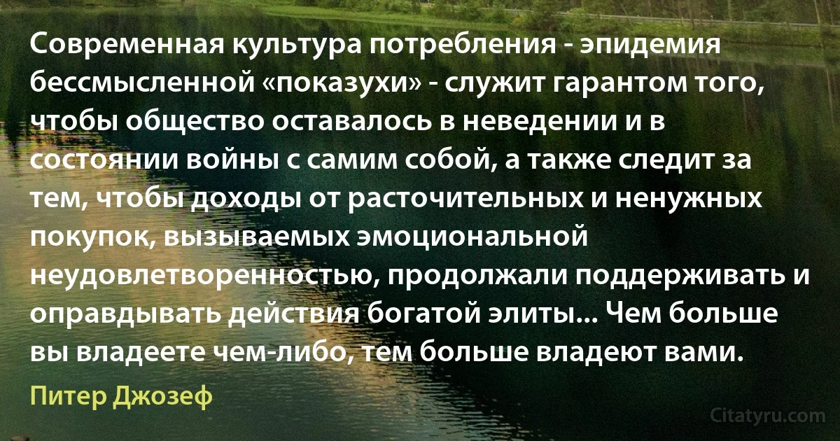 Современная культура потребления - эпидемия бессмысленной «показухи» - служит гарантом того, чтобы общество оставалось в неведении и в состоянии войны с самим собой, а также следит за тем, чтобы доходы от расточительных и ненужных покупок, вызываемых эмоциональной неудовлетворенностью, продолжали поддерживать и оправдывать действия богатой элиты... Чем больше вы владеете чем-либо, тем больше владеют вами. (Питер Джозеф)