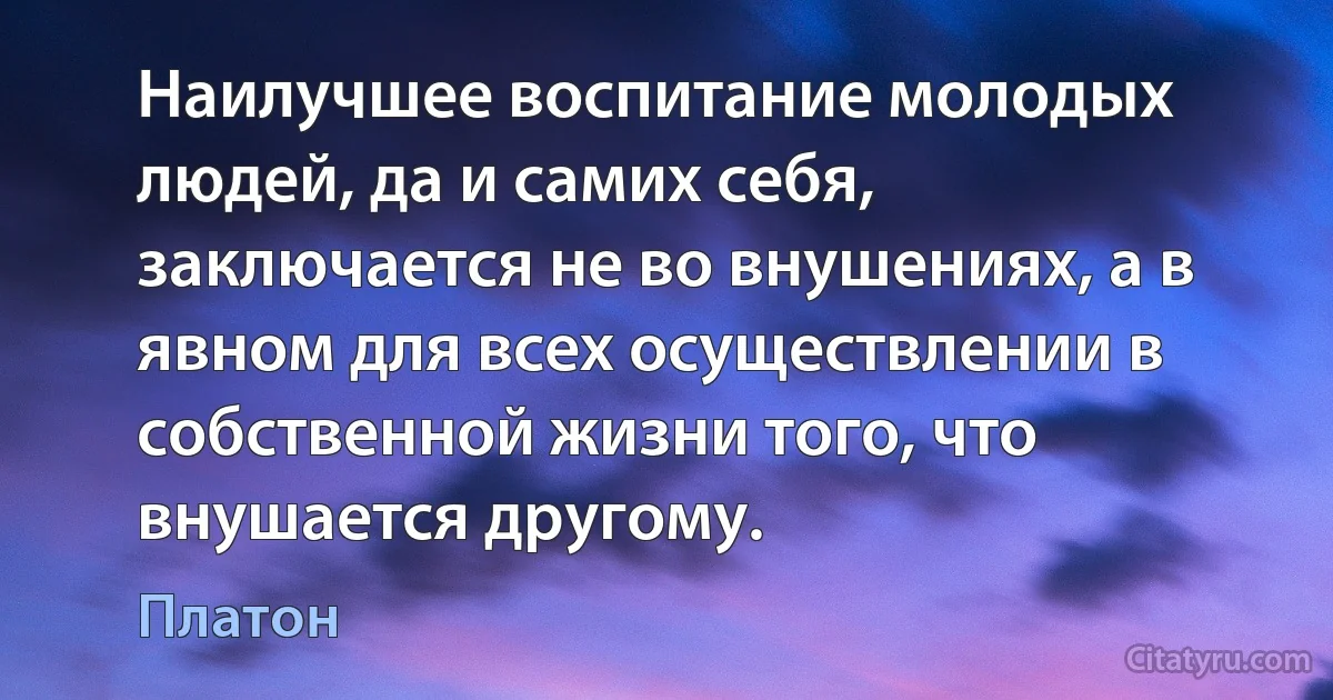 Наилучшее воспитание молодых людей, да и самих себя, заключается не во внушениях, а в явном для всех осуществлении в собственной жизни того, что внушается другому. (Платон)