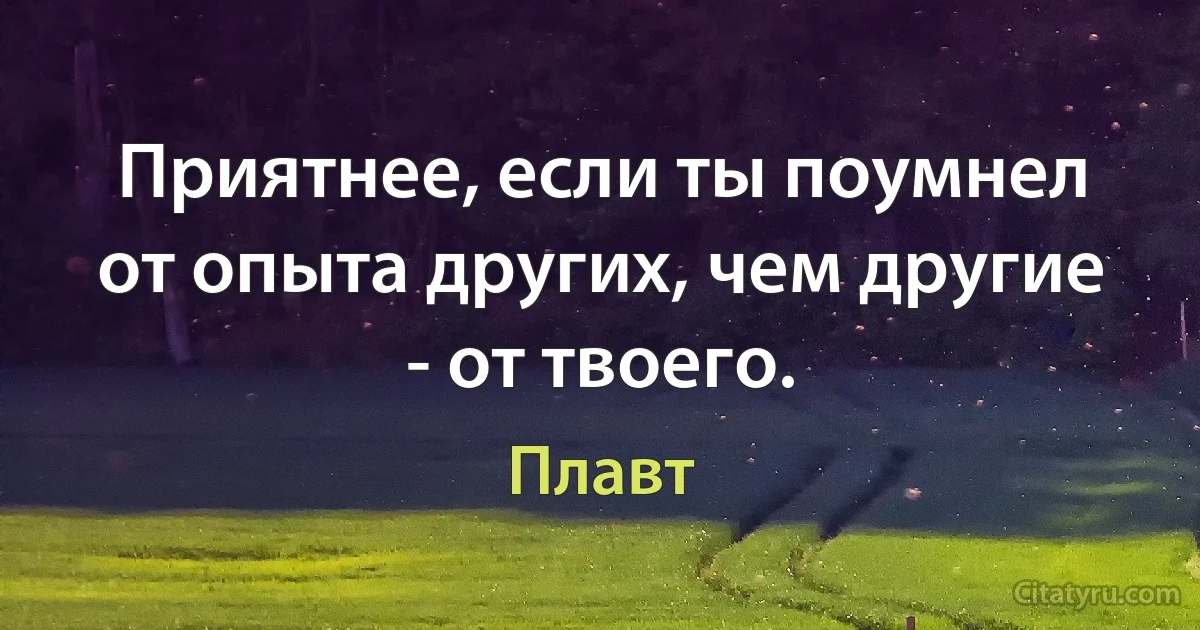 Приятнее, если ты поумнел от опыта других, чем другие - от твоего. (Плавт)