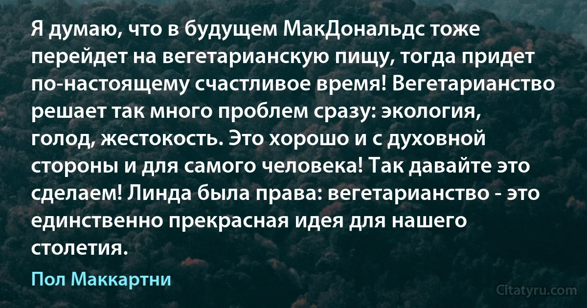 Я думаю, что в будущем МакДональдс тоже перейдет на вегетарианскую пищу, тогда придет по-настоящему счастливое время! Вегетарианство решает так много проблем сразу: экология, голод, жестокость. Это хорошо и с духовной стороны и для самого человека! Так давайте это сделаем! Линда была права: вегетарианство - это единственно прекрасная идея для нашего столетия. (Пол Маккартни)