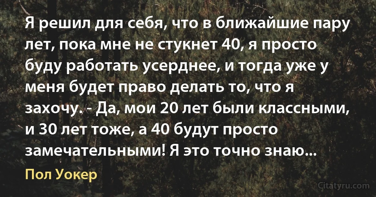 Я решил для себя, что в ближайшие пару лет, пока мне не стукнет 40, я просто буду работать усерднее, и тогда уже у меня будет право делать то, что я захочу. - Да, мои 20 лет были классными, и 30 лет тоже, а 40 будут просто замечательными! Я это точно знаю... (Пол Уокер)