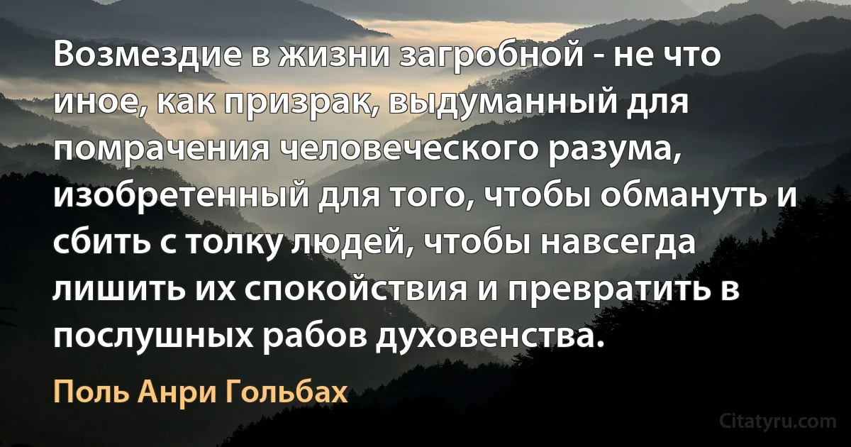 Возмездие в жизни загробной - не что иное, как призрак, выдуманный для помрачения человеческого разума, изобретенный для того, чтобы обмануть и сбить с толку людей, чтобы навсегда лишить их спокойствия и превратить в послушных рабов духовенства. (Поль Анри Гольбах)