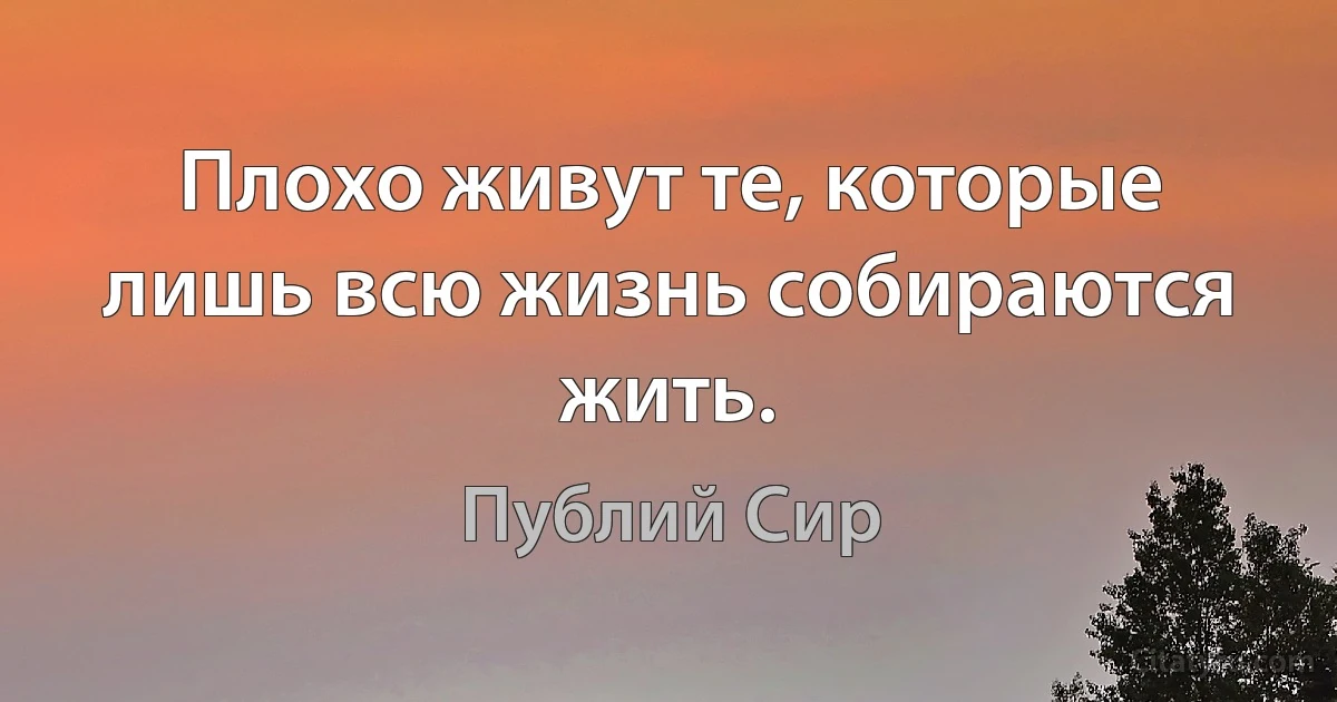 Плохо живут те, которые лишь всю жизнь собираются жить. (Публий Сир)