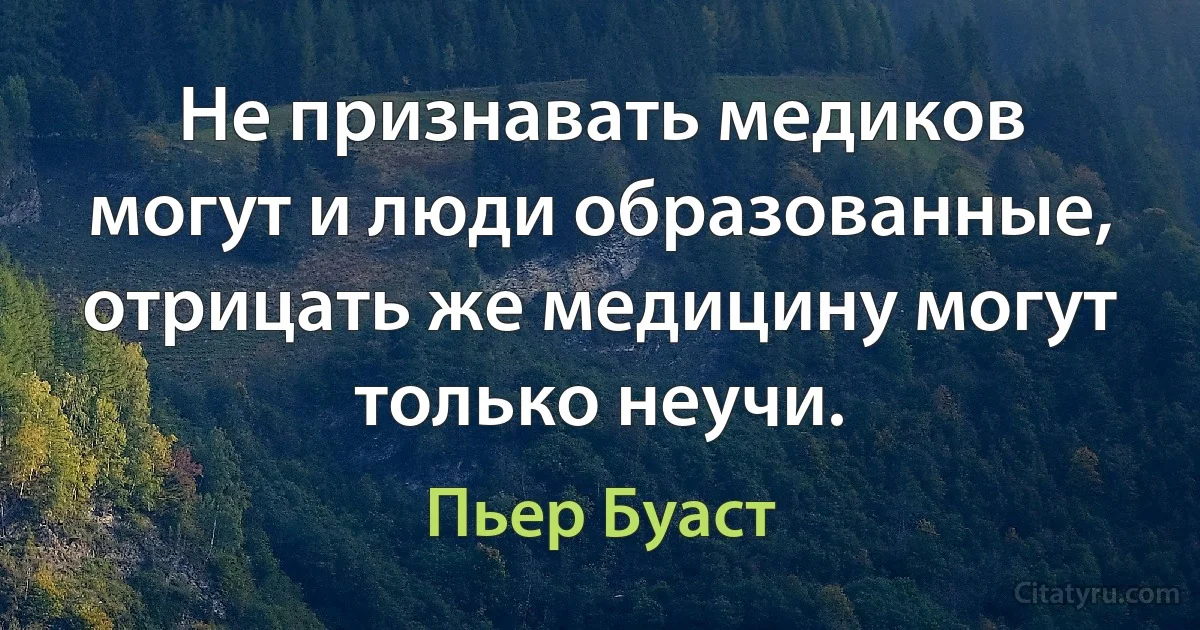 Не признавать медиков могут и люди образованные, отрицать же медицину могут только неучи. (Пьер Буаст)