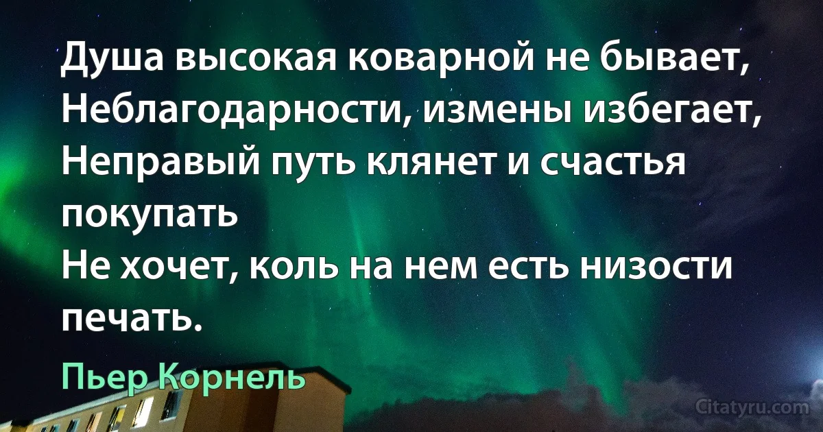 Душа высокая коварной не бывает,
Неблагодарности, измены избегает,
Неправый путь клянет и счастья покупать
Не хочет, коль на нем есть низости печать. (Пьер Корнель)