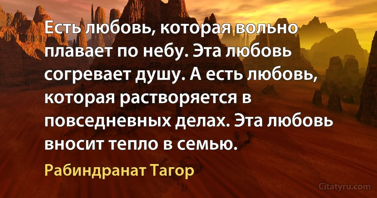 Есть любовь, которая вольно плавает по небу. Эта любовь согревает душу. А есть любовь, которая растворяется в повседневных делах. Эта любовь вносит тепло в семью. (Рабиндранат Тагор)