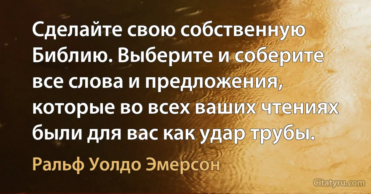 Сделайте свою собственную Библию. Выберите и соберите все слова и предложения, которые во всех ваших чтениях были для вас как удар трубы. (Ральф Уолдо Эмерсон)