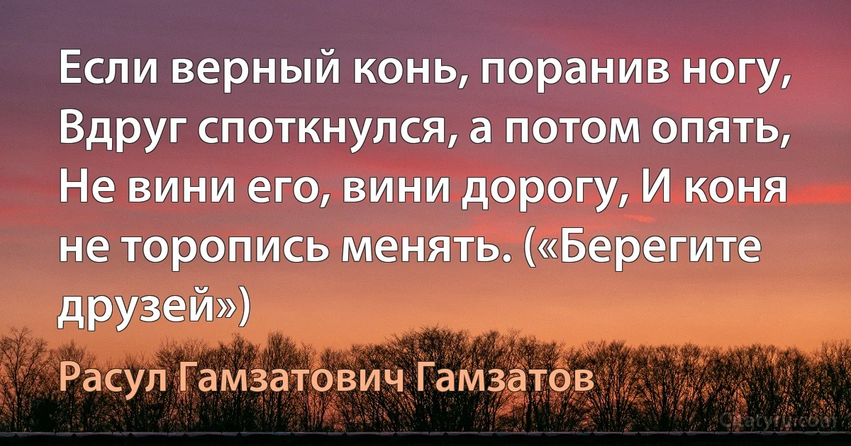 Если верный конь, поранив ногу, Вдруг споткнулся, а потом опять, Не вини его, вини дорогу, И коня не торопись менять. («Берегите друзей») (Расул Гамзатович Гамзатов)