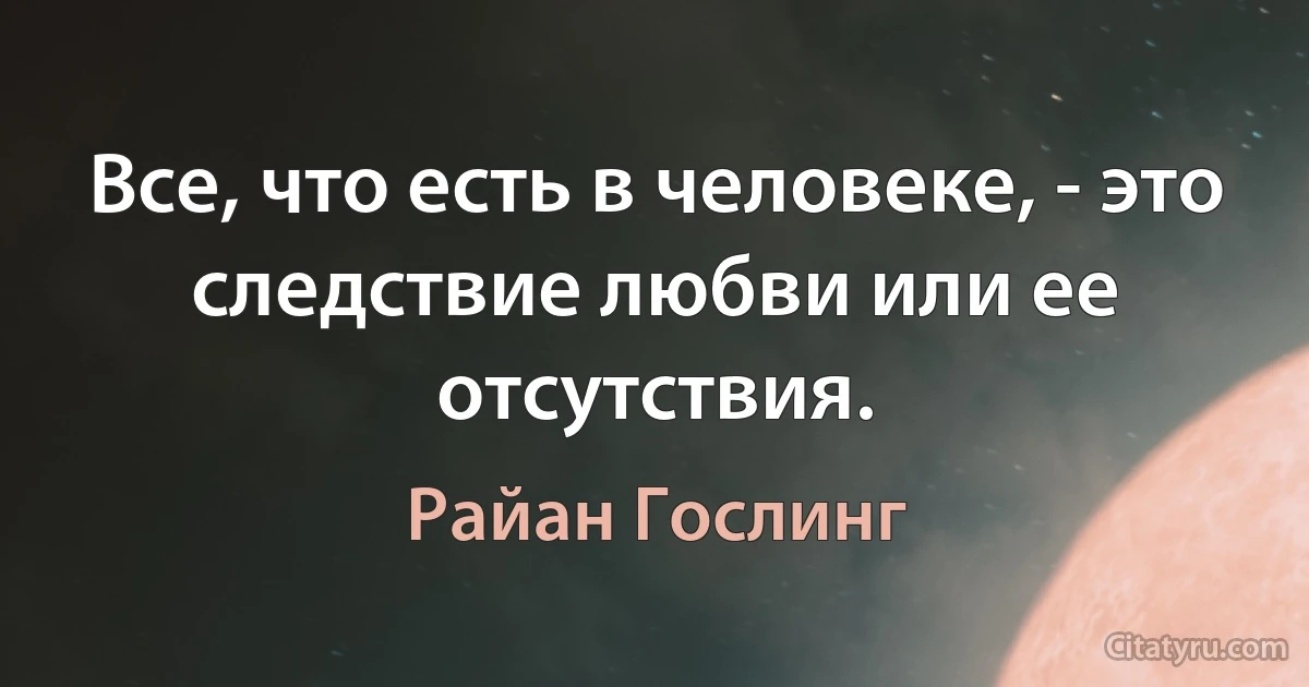 Все, что есть в человеке, - это следствие любви или ее отсутствия. (Райан Гослинг)