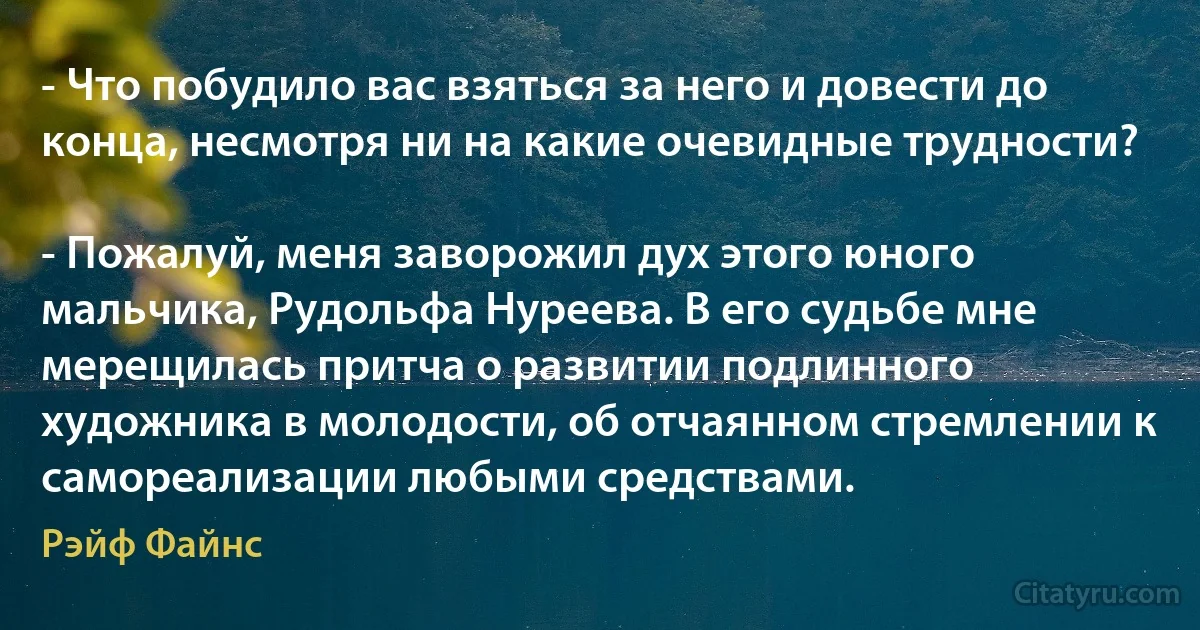 - Что побудило вас взяться за него и довести до конца, несмотря ни на какие очевидные трудности?

- Пожалуй, меня заворожил дух этого юного мальчика, Рудольфа Нуреева. В его судьбе мне мерещилась притча о развитии подлинного художника в молодости, об отчаянном стремлении к самореализации любыми средствами. (Рэйф Файнс)