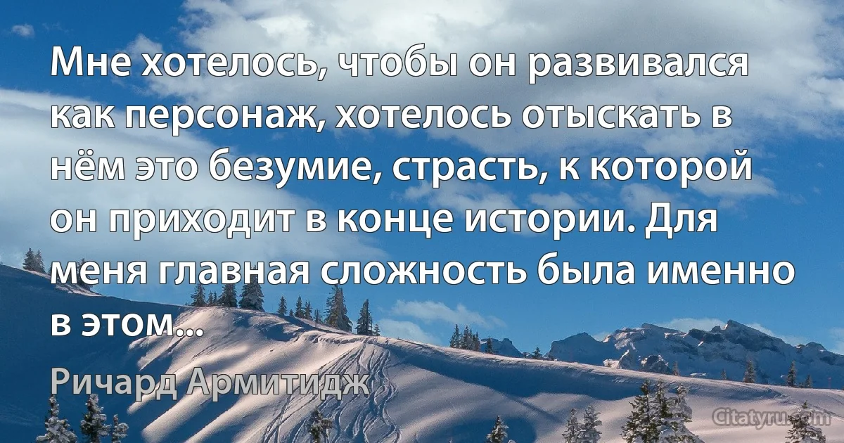 Мне хотелось, чтобы он развивался как персонаж, хотелось отыскать в нём это безумие, страсть, к которой он приходит в конце истории. Для меня главная сложность была именно в этом... (Ричард Армитидж)