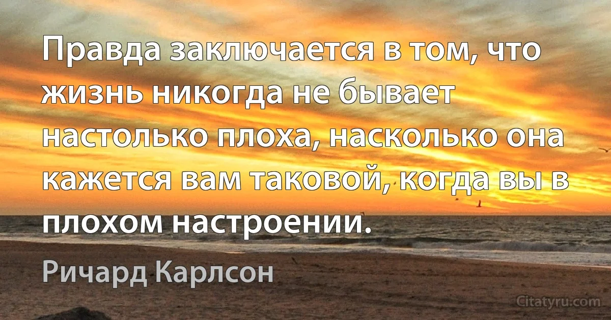 Правда заключается в том, что жизнь никогда не бывает настолько плоха, насколько она кажется вам таковой, когда вы в плохом настроении. (Ричард Карлсон)