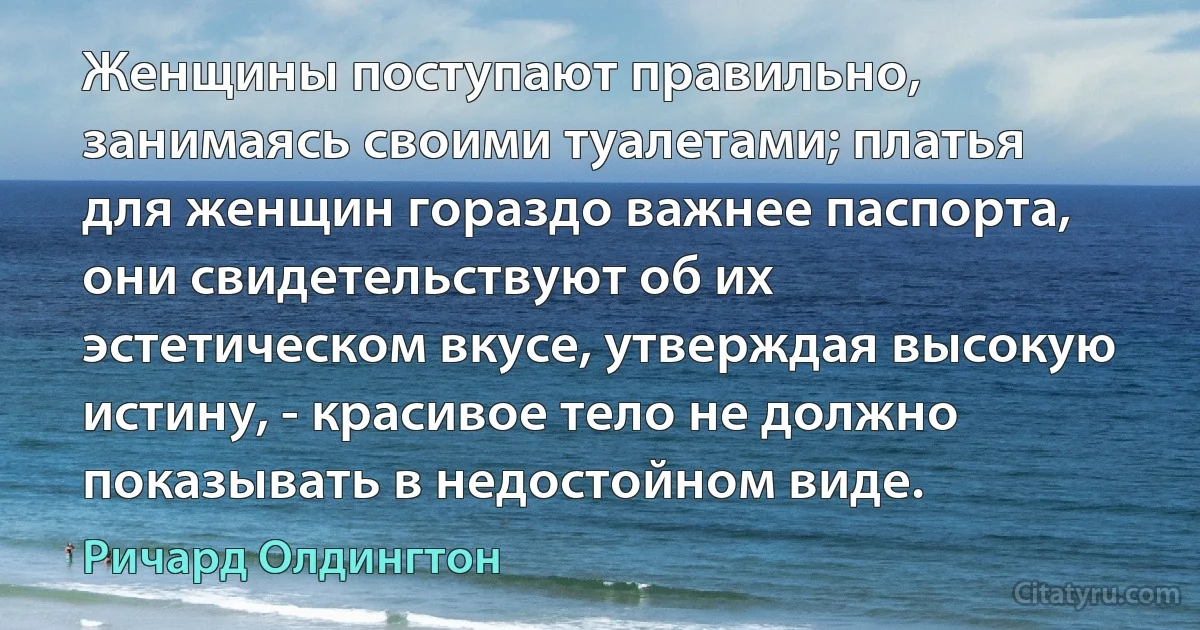 Женщины поступают правильно, занимаясь своими туалетами; платья для женщин гораздо важнее паспорта, они свидетельствуют об их эстетическом вкусе, утверждая высокую истину, - красивое тело не должно показывать в недостойном виде. (Ричард Олдингтон)