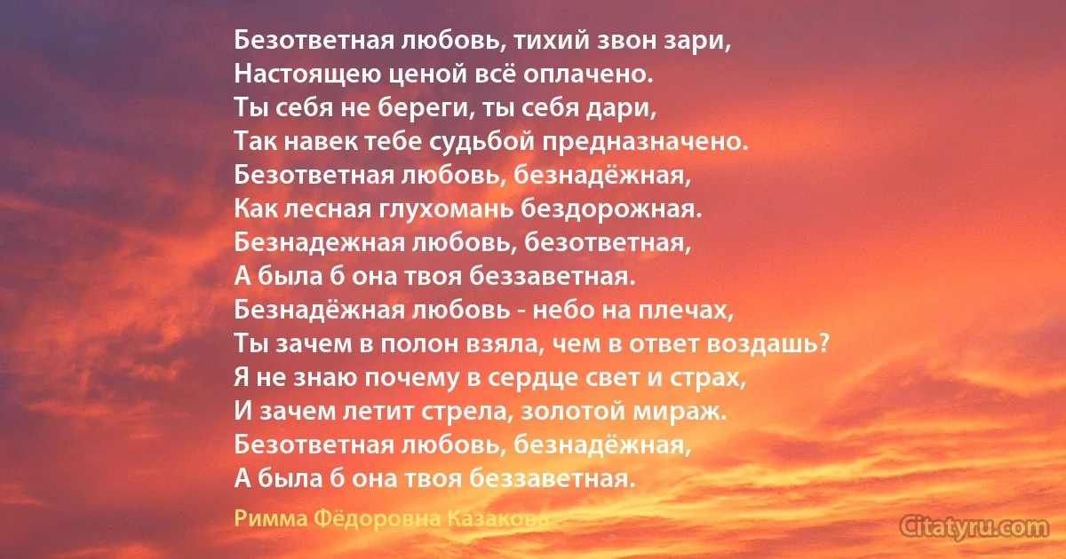 Безответная любовь, тихий звон зари,
Настоящею ценой всё оплачено.
Ты себя не береги, ты себя дари,
Так навек тебе судьбой предназначено.
Безответная любовь, безнадёжная,
Как лесная глухомань бездорожная.
Безнадежная любовь, безответная,
А была б она твоя беззаветная.
Безнадёжная любовь - небо на плечах,
Ты зачем в полон взяла, чем в ответ воздашь?
Я не знаю почему в сердце свет и страх,
И зачем летит стрела, золотой мираж.
Безответная любовь, безнадёжная,
А была б она твоя беззаветная. (Римма Фёдоровна Казакова)