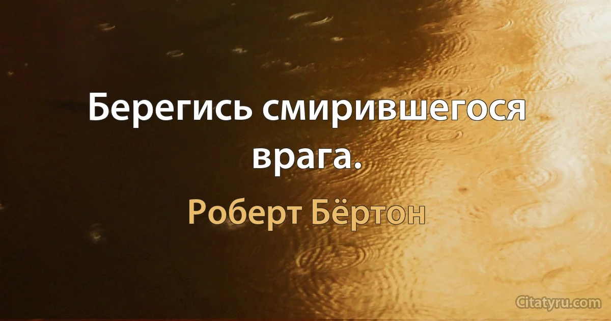 Берегись смирившегося врага. (Роберт Бёртон)