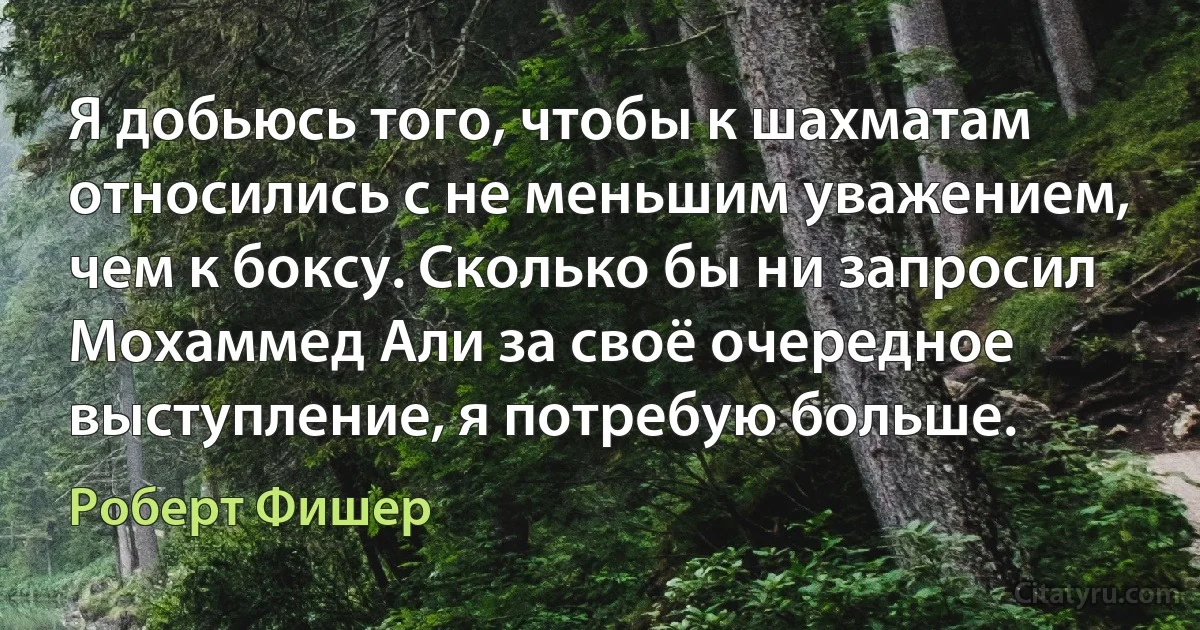 Я добьюсь того, чтобы к шахматам относились с не меньшим уважением, чем к боксу. Сколько бы ни запросил Мохаммед Али за своё очередное выступление, я потребую больше. (Роберт Фишер)