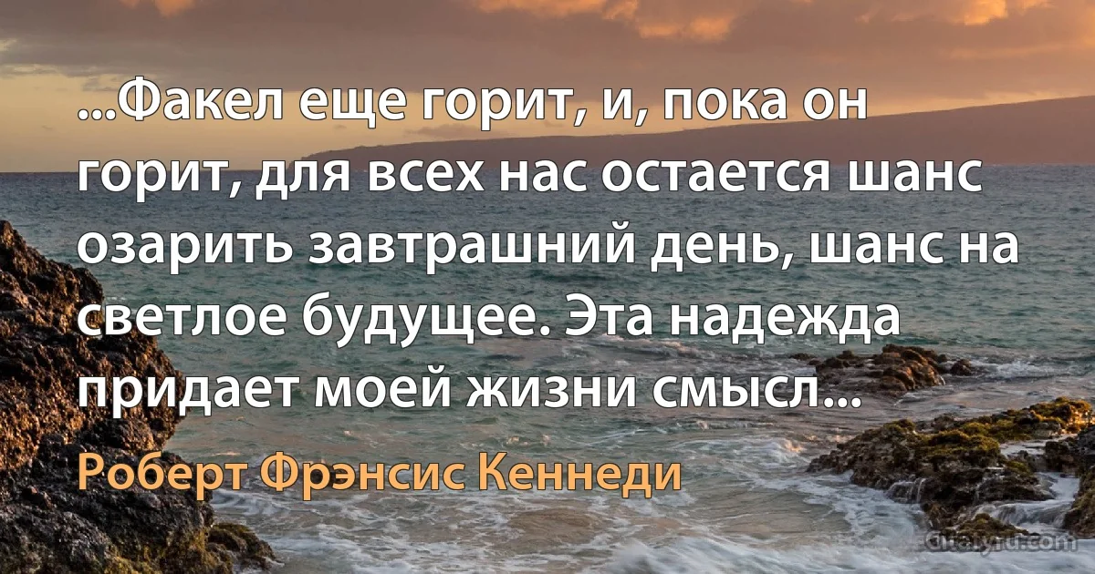 ...Факел еще горит, и, пока он горит, для всех нас остается шанс озарить завтрашний день, шанс на светлое будущее. Эта надежда придает моей жизни смысл... (Роберт Фрэнсис Кеннеди)