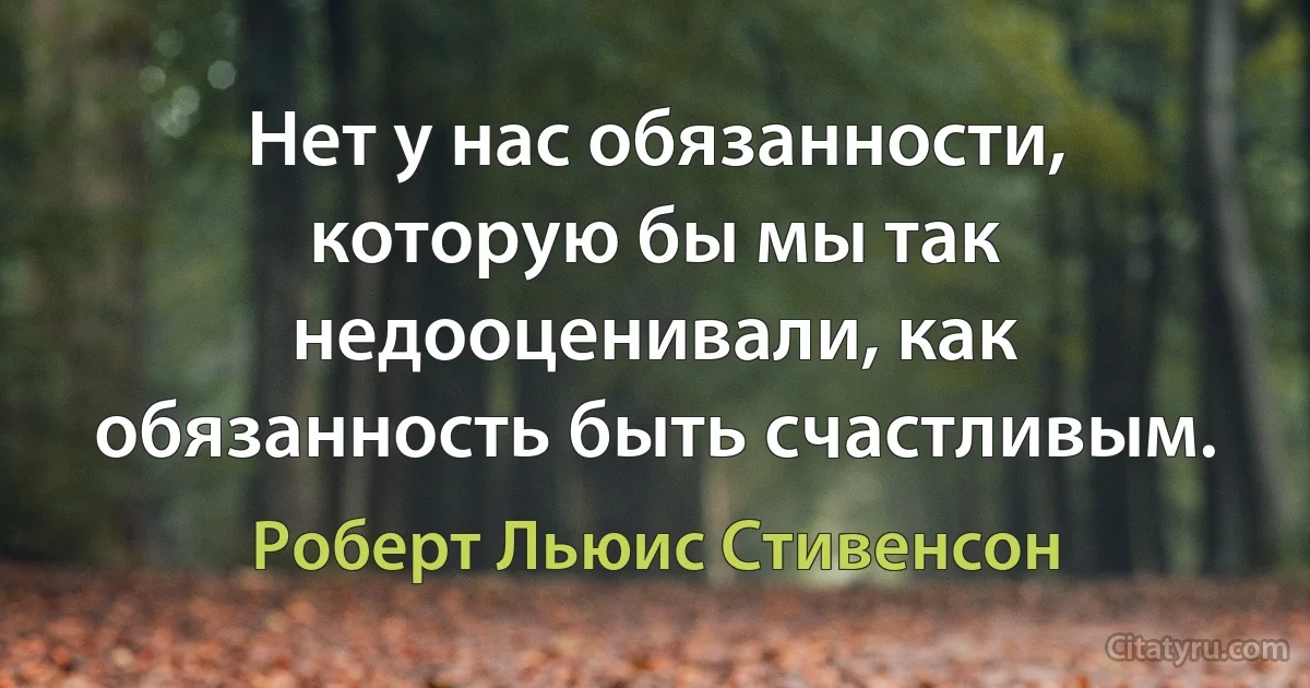 Нет у нас обязанности, которую бы мы так недооценивали, как обязанность быть счастливым. (Роберт Льюис Стивенсон)