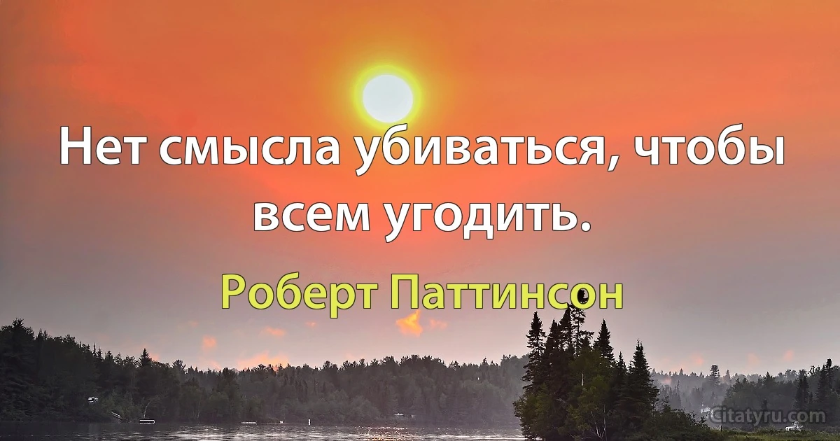 Нет смысла убиваться, чтобы всем угодить. (Роберт Паттинсон)