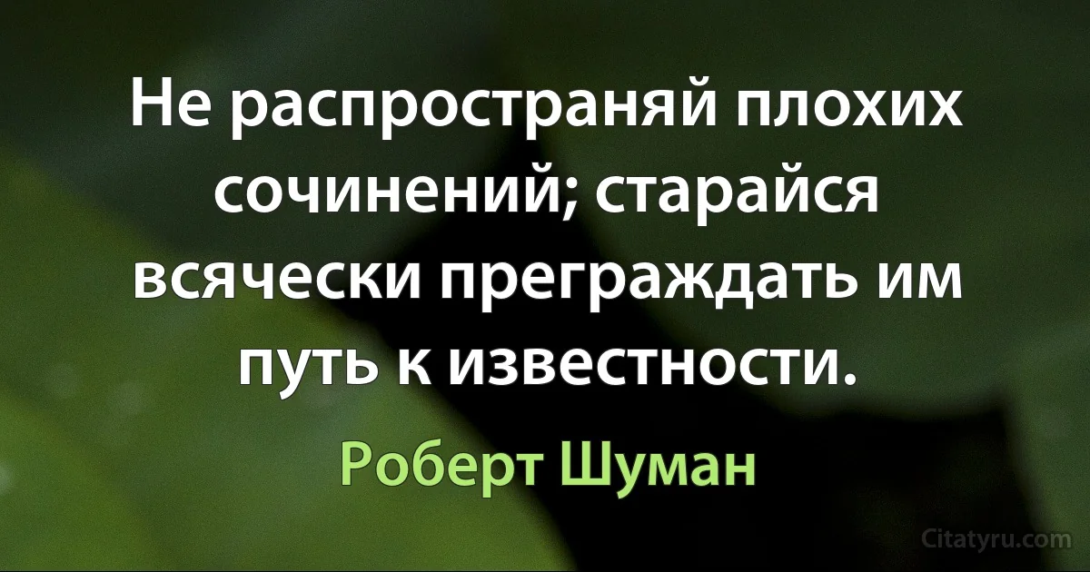 Не распространяй плохих сочинений; старайся всячески преграждать им путь к известности. (Роберт Шуман)