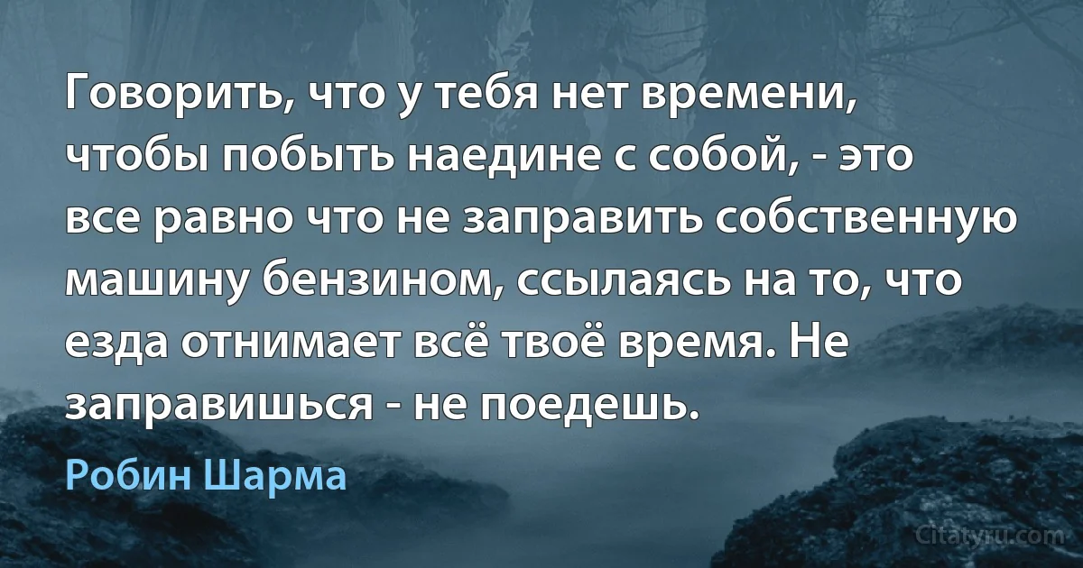 Говорить, что у тебя нет времени, чтобы побыть наедине с собой, - это все равно что не заправить собственную машину бензином, ссылаясь на то, что езда отнимает всё твоё время. Не заправишься - не поедешь. (Робин Шарма)