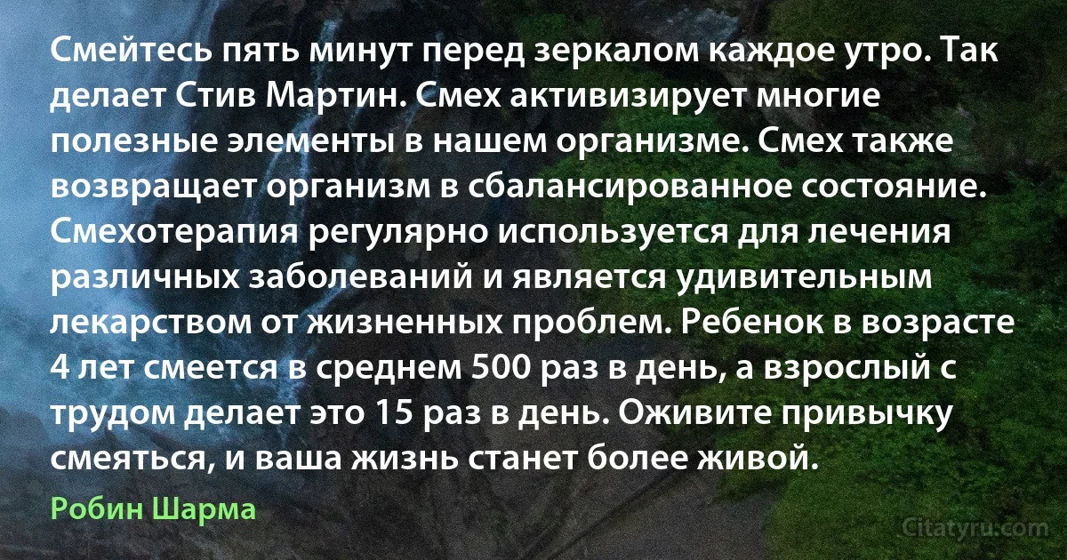 Смейтесь пять минут перед зеркалом каждое утро. Так делает Стив Мартин. Смех активизирует многие полезные элементы в нашем организме. Смех также возвращает организм в сбалансированное состояние. Смехотерапия регулярно используется для лечения различных заболеваний и является удивительным лекарством от жизненных проблем. Ребенок в возрасте 4 лет смеется в среднем 500 раз в день, а взрослый с трудом делает это 15 раз в день. Оживите привычку смеяться, и ваша жизнь станет более живой. (Робин Шарма)