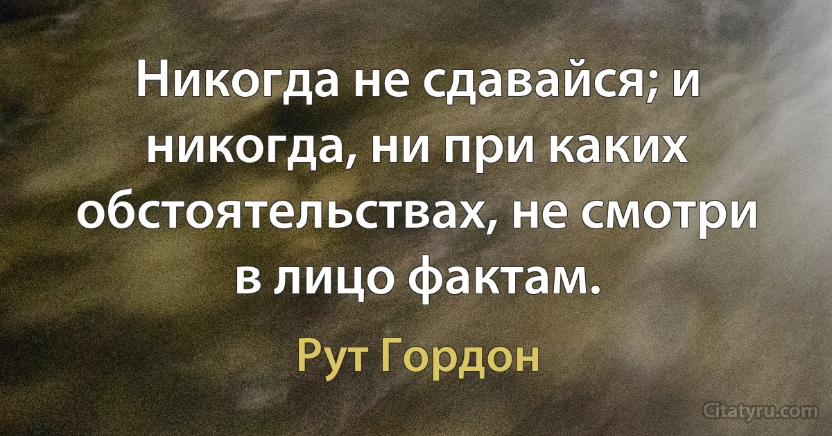 Никогда не сдавайся; и никогда, ни при каких обстоятельствах, не смотри в лицо фактам. (Рут Гордон)