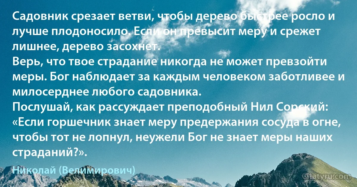 Садовник срезает ветви, чтобы дерево быстрее росло и лучше плодоносило. Если он превысит меру и срежет лишнее, дерево засохнет.
Верь, что твое страдание никогда не может превзойти меры. Бог наблюдает за каждым человеком заботливее и милосерднее любого садовника.
Послушай, как рассуждает преподобный Нил Сорский: «Если горшечник знает меру предержания сосуда в огне, чтобы тот не лопнул, неужели Бог не знает меры наших страданий?». (Николай (Велимирович))