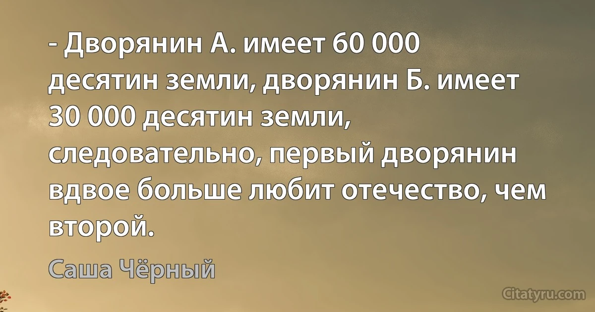 - Дворянин А. имеет 60 000 десятин земли, дворянин Б. имеет 30 000 десятин земли, следовательно, первый дворянин вдвое больше любит отечество, чем второй. (Саша Чёрный)