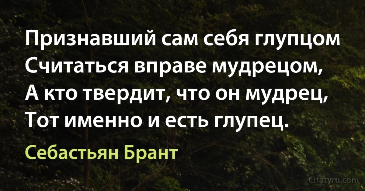 Признавший сам себя глупцом
Считаться вправе мудрецом,
А кто твердит, что он мудрец,
Тот именно и есть глупец. (Себастьян Брант)