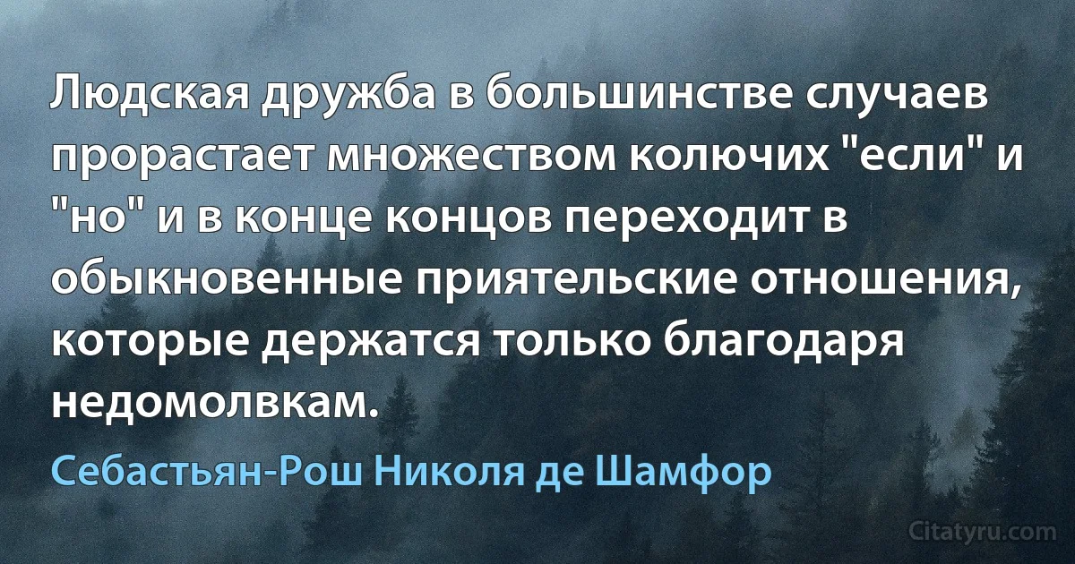 Людская дружба в большинстве случаев прорастает множеством колючих "если" и "но" и в конце концов переходит в обыкновенные приятельские отношения, которые держатся только благодаря недомолвкам. (Себастьян-Рош Николя де Шамфор)