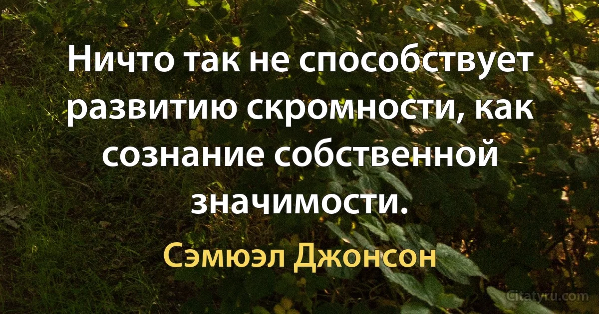 Ничто так не способствует развитию скромности, как сознание собственной значимости. (Сэмюэл Джонсон)